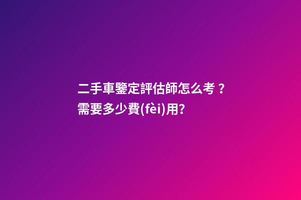 二手車鑒定評估師怎么考？需要多少費(fèi)用？